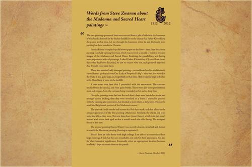 Words from Steve Zwarun about the Madonna and Sacred Heart paintings

“The two paintings presented here were rescued from a pile of debris in the basement of the church, destined for the Sydney landfill. It was by chance that Father Khrivoklavy, the pastor at that time, led me through the basement when he and his family were packing for their transfer to Ontario.

I noticed some crumpled-up old brown paper on the floor ~ then I saw the canvas packing. Carefully opening the mass, which was covered in mould or mildew, revealed images of the Madonna and Sacred Heart. Realizing the possibilities, and having some experience with oil paintings, I asked Father Khrivoklavy if I could have them. Since they had been discarded, he saw no reason why not, and appeared surprised that I would even want them.

There was another badly damaged painting ~ on cardboard and in an elaborately carved frame: perhaps it was ‘Our Lady of Perpetual Help’ ~ that was also buried in the trash. It was quite large, and regretfully at that time, I felt it was too large to bother with. Most likely it went to the landfill.

It was some time later that I proceeded with the restoration. The canvases smelled from the mould, and were quite brittle. There were also some perforations, tears and creases, from the canvases being crumpled up for such a long time.

Once the paintings were laid out flat and dried, there were bonded to a new and stronger canvas backing, then they were stretched on a frame. I started to proceed with the cleaning and restoration, but decided to leave them as they were. (Notice the small and brightened portion of the Madonna’s crown.)

The years of candle smoke and incense had left their mark, and that added to the antique appearance of the first painting (Madonna). Similarly, the cracks and tears were also left as they were. The new linen liner (inner frame), which is in fact new, I stained with tea to look aged so that it would match the older lining. The antiqued frame is also new.

The second painting (Sacred Heart) was recently cleaned, stretched and framed to match the Madonna painting (framing is expensive!).

Since I have an older home with high ceilings, I am able to accommodate these large paintings. I feel that they are remarkable, not only for their appearance, but also for their historical significance. Eventually, when an appropriate location becomes available, I hope to return them to the parish.

-Steve Zwarun, October 2011